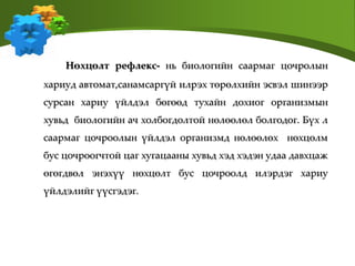 Нөхцөлт рефлекс- нь биологийн саармаг цочролын
хариуд автомат,санамсаргүй илрэх төрөлхийн эсвэл шинээр
сурсан хариу үйлдэл бөгөөд тухайн дохиог организмын
хувьд биологийн ач холбогдолтой нөлөөлөл болгодог. Бүх л
саармаг цочроолын үйлдэл организмд нөлөөлөх нөхцөлм
бус цочроогчтой цаг хугацааны хувьд хэд хэдэн удаа давхцаж
өгөгдвөл энэхүү нөхцөлт бус цочроолд илэрдэг хариу
үйлдэлийг үүсгэдэг.
 