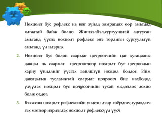 1. Нөхцөлт бус рефлекс нь нэг зүйлд хамрагдах өөр амьтдад
ялгаатай байж болно. Жишээлбэл,сургуультай адгуусан
амьтанд үүсэх нөхцөлт рефлекс энэ төрлийн сургуульгүй
амьтанд үл илэрнэ.
2. Нөхцөлт бус болон саармаг цочроогчийн цаг хугацааны
давцал нь саармаг цочроогчоор нөхцөлт бус цочроолын
хариу үйлдлийг үүсгэх зайлшгүй нөхцөл болдог. Ийм
давхцалын тусламжтай саармаг цочроогч бие махбодод
үзүүлэх нөхцөлт бус цочроогчийн тухай мэдээлэх дохио
болж өгдөг.
3. Бэхжсэн нөхцөлт рефлексийн үндсэн дээр хоёрдогч,гуравдагч
гэх мэтээр нэрлэгдэх нөхцөлт рефлексүүд үүсч
 