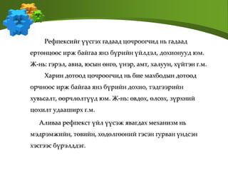 Рефпексийг үүсгэх гадаад цочроогчид нь гадаад
ертөнцөөс ирж байгаа янз бүрийн үйлдэл, дохионууд юм.
Ж-нь: гэрэл, авиа, юсын өнгө, үнэр, амт, халуун, хүйтэн г.м.
Харин дотоод цочроогчид нь бие махбодын дотоод
орчноос ирж байгаа янз бүрийн дохио, тэдгээрийн
хувьсалт, өөрчлөлтүүд юм. Ж-нь: өвдөх, өлсөх, зүрхний
цохилт удааширх г.м.
Аливаа рефпекст үйл үүсэж явагдах механизм нь
мэдрэмжийн, төвийн, хөдөлгөөний гэсэн гурван үндсэн
хэсгээс бүрэлддэг.
 