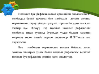 Нөхцөлт бус рефлекс-гадаад ертөнцийн биолоогийн ач
холбогдол бүхий цочроол бие махбодын дотоод орчины
өөрчилөлтөд хариу үйлдэл үзүүлэх төрөлхийн удам дамждаг
хэлбэр юм. Энэхүү нэр томъёог нөхцөлт рефлексийн
холбооны насан туршид бүрэлдэх үндэс болсон чанарын
өвөрмөц төрөл ангийг нэрлэх зорилгоор И.П.Павлов анх
хэрэглэсэн.
Бие махбодын өөрчилөгдөх нөхцөл байдалд дасан
зохицох чадварын үндэс болох нөхцөлт рефлексээс ялгаатай
нөхцөлт бус рефлекс нь өөрийн гэсэн онцлогтой.
 