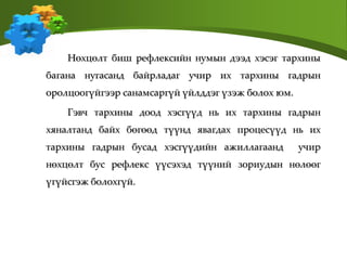 Нөхцөлт биш рефлексийн нумын дээд хэсэг тархины
багана нугасанд байрладаг учир их тархины гадрын
оролцоогүйгээр санамсаргүй үйлддэг үзэж болох юм.
Гэвч тархины доод хэсгүүд нь их тархины гадрын
хяналтанд байх бөгөөд түүнд явагдах процесүүд нь их
тархины гадрын бусад хэсгүүдийн ажиллагаанд учир
нөхцөлт бус рефлекс үүсэхэд түүний зориудын нөлөөг
үгүйсгэж болохгүй.
 