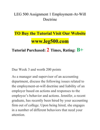 LEG 500 Assignment 1 Employment-At-Will
Doctrine
TO Buy the Tutorial Visit Our Website
www.leg500.com
Tutorial Purchased: 2 Times, Rating: B+
Due Week 3 and worth 200 points
As a manager and supervisor of an accounting
department, discuss the following issues related to
the employment-at-will doctrine and liability of an
employer based on actions and responses to the
employee’s behavior and actions. Jennifer, a recent
graduate, has recently been hired by your accounting
firm out of college. Upon being hired, she engages
in a number of different behaviors that need your
attention.
 