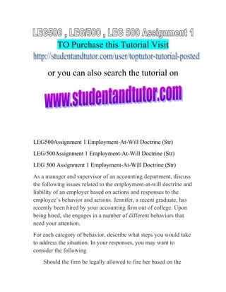 TO Purchase this Tutorial Visit
or you can also search the tutorial on
LEG500Assignment 1 Employment-At-Will Doctrine (Str)
LEG/500Assignment 1 Employment-At-Will Doctrine (Str)
LEG 500 Assignment 1 Employment-At-Will Doctrine (Str)
As a manager and supervisor of an accounting department, discuss
the following issues related to the employment-at-will doctrine and
liability of an employer based on actions and responses to the
employee’s behavior and actions. Jennifer, a recent graduate, has
recently been hired by your accounting firm out of college. Upon
being hired, she engages in a number of different behaviors that
need your attention.
For each category of behavior, describe what steps you would take
to address the situation. In your responses, you may want to
consider the following
Should the firm be legally allowed to fire her based on the
 