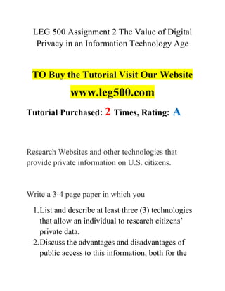 LEG 500 Assignment 2 The Value of Digital
Privacy in an Information Technology Age
TO Buy the Tutorial Visit Our Website
www.leg500.com
Tutorial Purchased: 2 Times, Rating: A
Research Websites and other technologies that
provide private information on U.S. citizens.
Write a 3-4 page paper in which you
1.List and describe at least three (3) technologies
that allow an individual to research citizens’
private data.
2.Discuss the advantages and disadvantages of
public access to this information, both for the
 