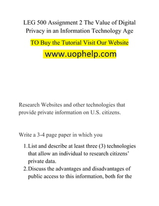 LEG 500 Assignment 2 The Value of Digital
Privacy in an Information Technology Age
TO Buy the Tutorial Visit Our Website
Research Websites and other technologies that
provide private information on U.S. citizens.
Write a 3-4 page paper in which you
1.List and describe at least three (3) technologies
that allow an individual to research citizens’
private data.
2.Discuss the advantages and disadvantages of
public access to this information, both for the
 