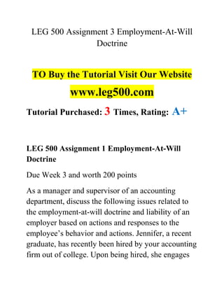 LEG 500 Assignment 3 Employment-At-Will
Doctrine
TO Buy the Tutorial Visit Our Website
www.leg500.com
Tutorial Purchased: 3 Times, Rating: A+
LEG 500 Assignment 1 Employment-At-Will
Doctrine
Due Week 3 and worth 200 points
As a manager and supervisor of an accounting
department, discuss the following issues related to
the employment-at-will doctrine and liability of an
employer based on actions and responses to the
employee’s behavior and actions. Jennifer, a recent
graduate, has recently been hired by your accounting
firm out of college. Upon being hired, she engages
 