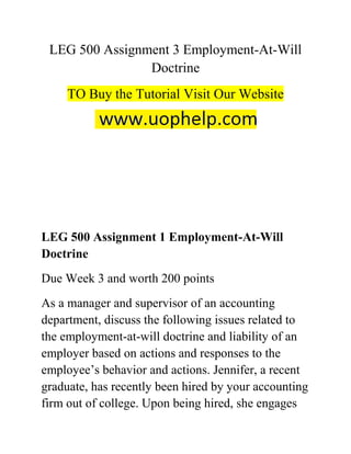 LEG 500 Assignment 3 Employment-At-Will
Doctrine
TO Buy the Tutorial Visit Our Website
LEG 500 Assignment 1 Employment-At-Will
Doctrine
Due Week 3 and worth 200 points
As a manager and supervisor of an accounting
department, discuss the following issues related to
the employment-at-will doctrine and liability of an
employer based on actions and responses to the
employee’s behavior and actions. Jennifer, a recent
graduate, has recently been hired by your accounting
firm out of college. Upon being hired, she engages
 