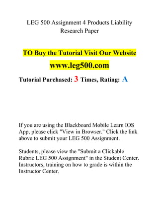 LEG 500 Assignment 4 Products Liability
Research Paper
TO Buy the Tutorial Visit Our Website
www.leg500.com
Tutorial Purchased: 3 Times, Rating: A
If you are using the Blackboard Mobile Learn IOS
App, please click "View in Browser." Click the link
above to submit your LEG 500 Assignment.
Students, please view the "Submit a Clickable
Rubric LEG 500 Assignment" in the Student Center.
Instructors, training on how to grade is within the
Instructor Center.
 