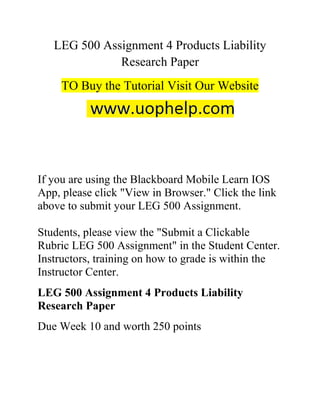LEG 500 Assignment 4 Products Liability
Research Paper
TO Buy the Tutorial Visit Our Website
If you are using the Blackboard Mobile Learn IOS
App, please click "View in Browser." Click the link
above to submit your LEG 500 Assignment.
Students, please view the "Submit a Clickable
Rubric LEG 500 Assignment" in the Student Center.
Instructors, training on how to grade is within the
Instructor Center.
LEG 500 Assignment 4 Products Liability
Research Paper
Due Week 10 and worth 250 points
 