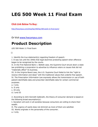 LEG 500 Week 11 Final Exam
Click Link Below To Buy:
http://hwcampus.com/shop/leg-500/leg-500-week-11-final-exam/
Or Visit www.hwcampus.com
Product Description
LEG 500 Week 11 Final Exam
 
1. Identify the true statement(s) regarding freedom of speech:
I. It was not until the 1840s that legal doctrines protecting speech when offensive
began to be recognized by the courts.
II. In the First National Bank v. Bellotti case, the Supreme Court struck down a state
law prohibiting a corporation to advertise to influence voters on issues that did not
“materially affect” its business.
III. In the Virginia Board case, the U.S. Supreme Court failed to link the “right to
receive information and ideas” with the traditional values that underlie free speech.
IV. The Prescription Information Law expressly allows the transmission or use of both
patient-identifiable data and prescriber-identifiable data for certain commercial
purposes.
a. I only
b. II only
c. III only
d. I and III
2. According to John Kenneth Galbraith, the theory of consumer demand is based on
the following broad assumption(s):
I. Socialism will work in all societies because consumers are willing to share their
wealth.
II. The urgency of wants does not diminish as more of them are satisfied.
III. Wants originate in the personality of the consumer.
a. I only
 