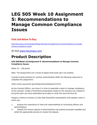 LEG 505 Week 10 Assignment
5: Recommendations to
Manage Common Compliance
Issues
Click Link Below To Buy:
http://hwcampus.com/shop/leg-505/leg-505-week-10-assignment-5-recommendations-to-manage-
common-compliance-issues/
Or Visit www.hwcampus.com
Product Description
LEG 505 Week 10 Assignment 5: Recommendations to Manage Common
Compliance Issues
Week 10 – 150 points
Note: The assignments are a series of papers that build upon one another.
A guide to best practices for contract administration·Refer the following resources to
complete this assignment:
(http://www.acquisition.gov/bestpractices/bestpcont.html)
As the Contract Officer, you know it is time to assemble a team to manage compliance
of the contract. Create a PowerPoint presentation based on the scenario you created to
bring the team you have assembled up-to-date on what has occurred thus far.
Prepare a twelve to twenty (12-20) slide PowerPoint presentation with speaker notes in
which you:
1. Analyze the importance of roles and responsibilities of contracting officers and
administrators.
2. Identify the various options of administrative and judicial processes available and
select the appropriate process to resolve the dispute.
 
