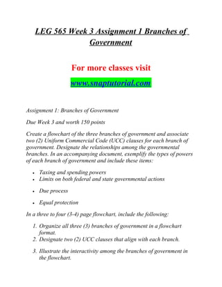 LEG 565 Week 3 Assignment 1 Branches of
Government
For more classes visit
www.snaptutorial.com
Assignment 1: Branches of Government
Due Week 3 and worth 150 points
Create a flowchart of the three branches of government and associate
two (2) Uniform Commercial Code (UCC) clauses for each branch of
government. Designate the relationships among the governmental
branches. In an accompanying document, exemplify the types of powers
of each branch of government and include these items:
• Taxing and spending powers
• Limits on both federal and state governmental actions
• Due process
• Equal protection
In a three to four (3-4) page flowchart, include the following:
1. Organize all three (3) branches of government in a flowchart
format.
2. Designate two (2) UCC clauses that align with each branch.
3. Illustrate the interactivity among the branches of government in
the flowchart.
 