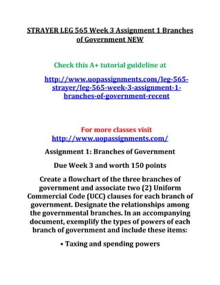 STRAYER LEG 565 Week 3 Assignment 1 Branches
of Government NEW
Check this A+ tutorial guideline at
http://www.uopassignments.com/leg-565-
strayer/leg-565-week-3-assignment-1-
branches-of-government-recent
For more classes visit
http://www.uopassignments.com/
Assignment 1: Branches of Government
Due Week 3 and worth 150 points
Create a flowchart of the three branches of
government and associate two (2) Uniform
Commercial Code (UCC) clauses for each branch of
government. Designate the relationships among
the governmental branches. In an accompanying
document, exemplify the types of powers of each
branch of government and include these items:
• Taxing and spending powers
 