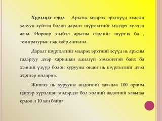 Хүрэлцэх сэрэл Арьсны мэдрэх эрхтнүүд юмсын
халуун хүйтэн болон даралт шүргэлтийг мэдэрч хүлээн
авна. Өөрөөр хэлбэл арьсны сэрлийг шүргэх ба ,
темпратурын гэж хоёр ангилна.
Даралт шүргэлтийг мэдрэх эрхтний эсүүд нь арьсны
гадаргуу дээр харилцан адилгүй хэмжээтэй байх ба
хэлний үзүүр болон хурууны өндөг нь шүргэлтийг дээд
зэргээр мэдэрнэ.
Жишээ нь хурууны өндөгний хавьцаа 100 орчим
цэгээр хүрэлцэн мэдэрдэг бол хөлний өвдөгний хавьцаа
ердөө л 10 хан байна.
 