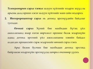 Температурын сэрэл тэгвэл халуун хүйтнийг мэдрэх эсүүд нь
арьсны далд орших хэсэг халуун хүйтнийг маш сайн мэдэрнэ.
2. Интерорецептор сэрэл нь дотоод эрхтнүүдийн байдлыг
тусгадаг.
Өвчний сэрэл Хүний бие махбодын бүтэц үйл
ажиллагаанд ямар нэгэн өөрчлөлт орсноос болж мэдрэхүйн
адаад дотоод эрхтний үйл ажиллагааны хэвийн байдал
алдагдах процессийг сэрж мэдрэхийг өвчний сэрэл гэнэ.
Арьс болон булчин бие махбодын дотоод эрхтэнд
байрласан мэдрэхүйн эрхтнүүдэд цочрол очсоноор үүснэ.
 