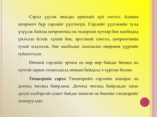 Сэрэл үүсэж явагдах ерөнхий зүй тогтол. Аливаа
цочроогч бүр сэрлийг үүсгэхгүй. Сэрлийг үүсгэхийн тулд
үзүүлж байгаа цочроогчид нь тодорхой хүчээр бие махбодод
үйлчлэх ёстой. хүний бие, эрхтэний гэмтэл, цочроогчийн
тухай мэдээлж, бие махбодыг хамгаалах өвөрмөц үүргийг
гүйцэтгэдэг.
Өвчний сэрлийн эрчим нь өөр өөр байдаг бөгөөд их
хүчтэй зарим тохиолдолд шокын байдалд ч хүргэж болно.
Тэнцвэрийн сэрэл Тэнцвэрийн сэрлийн аппарат нь
дотоод чихэнд байрлана. Дотоод чихэнд байрладаг хагас
дугуй хэлбэртэй сувагт байдаг шингэн нь биеийн тэнцвэрийг
зохицуулдаг.
 