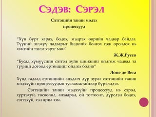 СЭДЭВ: СЭРЭЛ
Сэтгэцийн танин мэдэх
процессууд
“Хүн бүрт харах, бодох, мэдрэх өөрийн чадвар байдаг.
Түүний энэхүү чадварыг биднийх болгох гэж оролдох нь
хамгийн тэнэг хэрэг мөн”
Ж.Ж.Руссо
“Бусад хүмүүсийн сэтгэл зүйн шинжийг ойлгож чадвал та
түүний дотоод ертөнцийг ойлгох болно”
Лопе де Вега
Хүнд гадаад ертөнцийн анхдагч дүр зураг сэтгэцийн танин
мэдэхүйн процессуудын тусламжтайгаар бүрэлддэг.
Сэтгэцийн танин мэдэхүйн процессууд нь сэрэл,
хүртэхүй, төсөөлөл, анхаарал, ой тогтоолт, дүрслэн бодох,
сэтгэхүй, хэл яриа юм.
 