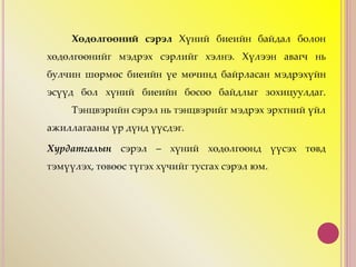 Хөдөлгөөний сэрэл Хүний биеийн байдал болон
хөдөлгөөнийг мэдрэх сэрлийг хэлнэ. Хүлээн авагч нь
булчин шөрмөс биеийн үе мөчинд байрласан мэдрэхүйн
эсүүд бол хүний биеийн босоо байдлыг зохицуулдаг.
Тэнцвэрийн сэрэл нь тэнцвэрийг мэдрэх эрхтний үйл
ажиллагааны үр дүнд үүсдэг.
Хурдатгалын сэрэл – хүний хөдөлгөөнд үүсэх төвд
тэмүүлэх, төвөөс түгэх хүчийг тусгах сэрэл юм.
 