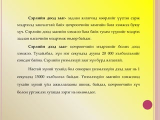 Сэрлийн доод зааг- задлан ялгагчид хөөрлийг үүсгэн сэрж
мэдрэхэд хангалттай байх цочроогчийн хамгийн бага хэмжээ буюу
хүч. Сэрлийн доод заагийн хэмжээ бага байх тусам түүнийг мэдрэх
задлан ялгагчийн мэдрэмж өндөр байдаг.
Сэрлийн дээд зааг- цочроогчийн мэдрэхийг болих дээд
хэмжээ. Тухайлбал, хүн нэг секундэд дууны 20 000 хэлбэлзэлийг
сонсдог байна. Сэрлийн үнэмлэхүй зааг хүн бүрд ялгаатай.
Настай хүний тухайд бол сонорын үнэмлэхүйн дээд зааг нь 1
секундэд 15000 хэлбэлзэл байдаг. Үнэмлэхүйн заагийн хэмжээнд
тухайн хүний үйл ажиллагааны шинж, байдал, цочроогчийн хүч
болон үргэжлэх хугацаа зэрэг нь нөлөөлдөг.
 