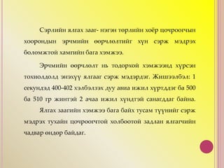 Сэрлийн ялгах зааг- нэгэн төрлийн хоёр цочроогчын
хоорондын эрчмийн өөрчлөлтийг хүн сэрж мэдрэх
боломжтой хамгийн бага хэмжээ.
Эрчмийн өөрчлөлт нь тодорхой хэмжээнд хүрсэн
тохиолдолд энэхүү ялгааг сэрж мэдэрдэг. Жишээлбэл: 1
секундэд 400-402 хэлбэлзэх дуу авиа ижил хүртддэг ба 500
ба 510 гр жинтэй 2 ачаа ижил хүндтэй санагддаг байна.
Ялгах заагийн хэмжээ бага байх тусам түүнийг сэрж
мэдрэх тухайн цочроогчтой холбоотой задлан ялгагчийн
чадвар өндөр байдаг.
 