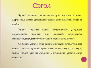 СЭРЭЛ
Хүний аливааг танин мэдэх үйл сэрлээс эхэлнэ.
Сэрэл бол бодит ертөнцийг тусган авах хамгийн энгийн
хэлбэр.
Хүний тархинд гадны цочроогчоос үзүүлсэн
нөлөөллийн салангид нэг шинжийг мэдрэлийн
аппаратуудаар дамжуулан тусган авсныг сэрэл гэдэг.
Сэрлийн үндсэн дээр танин мэдэхүйн бусад үйл явц
явагдах учраас түүний араас явагдах хүртэхүй, сэтгэхүй,
зохион бодох үйл нь сэрлийн мэдээллийн үндсэн дээр
явагдана
 