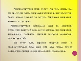 Анализаторуудын захын хэсэгт нүд, чих, хамар, хэл,
ам, арьс зэрэг гадаад мэдрэхүйн эрхтний рецептор, булчин
болон дотоод эрхтний эд эсүүдэд байрласан мэдрэлийн
төгсгөл хэсгүүд орно.
Анализаторуудын дамжуулах хэсэг нь хөөрлийн
процессийг рецептор буюу хүлээн авагчдаас төв мэдрэлийн
тогтолцоонд тухайлбал тархины төвүүдэд дамжуулан
хүргэх үүрэгтэй.
Төв хэсэг буюу тархины гадаргын хэсэг нь
анализаторуудын дээд хэсэг юм. Энд гадаад дотоод
цочроогчдоос ирсэн дохиог задлан ялгах үйл явагдана.
 
