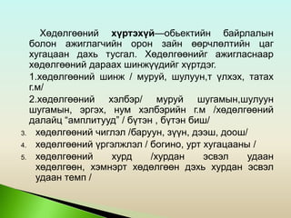 Хөдөлгөөний хүртэхүй—обьектийн байрлалын
болон ажиглагчийн орон зайн өөрчлөлтийн цаг
хугацаан дахь тусгал. Хөдөлгөөнийг ажигласнаар
хөдөлгөөний дараах шинжүүдийг хүртдэг.
1.хөдөлгөөний шинж / муруй, шулуун,т үлхэх, татах
г.м/
2.хөдөлгөөний хэлбэр/ муруй шугамын,шулуун
шугамын, эргэх, нум хэлбэрийн г.м /хөдөлгөөний
далайц “амплитууд” / бүтэн , бүтэн биш/
3. хөдөлгөөний чиглэл /баруун, зүүн, дээш, доош/
4. хөдөлгөөний үргэлжлэл / богино, урт хугацааны /
5. хөдөлгөөний хурд /хурдан эсвэл удаан
хөдөлгөөн, хэмнэрт хөдөлгөөн дэхь хурдан эсвэл
удаан темп /
 