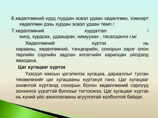 6.хөдөлгөөний хурд /хурдан эсвэл удаан хөдөлгөөн, хэмнэрт
хөдөлгөөн дэхь хурдан эсвэл удаан темп /
7.хөдөлгөөний хурдатгал /
жигд, хурдсах, удаашрах, намуухан , тасалданги г.м/
Хөдөлгөөний хүртэх нь
харааны, хөдөлгөөний, тэнцвэрийн, сонорын зэрэг олон
төрлийн сэрлийн задлан ялгагчийн харилцан үйлдэлд
явагдана.
Цаг хугацааг хүртэх
Үзэгдэл юмсын үргэлжлэх хугацаа, дарааллыг тусган
төсөөлөхийг цаг хугацааны хүртэхүй гэнэ. Цаг хугацааг
оновчтой хүртэхэд сонорын болон хөдөлгөөний сэрлүүд
зонхилох үүрэгтэй болохыг тогтоожээ. Цаг хугацааг хүртэх
нь хүний үйл ажиллагааны агуулгатай холбоотой байдаг.
 