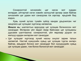 Сонирхолтой хичээлийн цаг нисэх мэт хурдан
өнгөрдөг, уйтгартай нэгэн хэвийн залхуутай аргаар зааж байгаа
хичээлийн цаг удаан мэт санагдлаа гэх зэргээр ярьдгийг бид
мэднэ.
Хувь хүний зүгээс тухайн зүйлд хандах урьдчилсан чиг
хандлага цаг хугацааг хүртэхэд нөлөөлнө.
Жишээ нь: шалгалтын өдрүүдэд цаг хугацаа богиноссон мэт
санагддаг. Өнгөрсөн үйл явдал ямар байснаас цаг хугацааны
дурсамж шалтгаална: сонирхолтой, үйл явдлаар дүүрэн он
жилүүд хурдан өнгөрсөн мэт санагддаг.
 Цаг хугацааг хүртэхэд хүний насны онцлог зарим талын
нөлөөтэй. Настай хүмүүсийн хувьд цаг хугацаа түргэн өнгөрч
байгаа, амьдрал богино мэт санагддаг бол хүүхдүүдийн хувьд
цаг хугацаа удаан, том болох болоогүй мэт санагддаг.
 