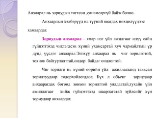 Анхаарал нь зориудын тогтсон ,санамсаргүй байж болно.
Анхаарлын хэлбэрүүд нь түүний явагдах нөхцөлүүдээс
хамаардаг.
Зориудын анхаарал - ямар нэг үйл ажилгааг илүү сайн
гүйцэтгэхэд чиглэгдсэн хүний ухамсартай хүч чармайлтын үр
дүнд үүсдэг анхаарал.Энэхүү анхаарал нь чиг зорилготой,
зохион байгуулалттай,өндөр байдаг онцлогтой.
Чиг зорилго нь хүний өөрийн үйл ажиллагаанд тавьсан
зорилтуудаар тодорхойлогддог. Бүх л объект зориудаар
анхаарагдах бөгөөд зөвхөн зорилттой уялдаатай,тухайн үйл
ажиллагааг хийж гүйцэтгэхэд шаарлагатай зүйлсийг хүн
зориудаар анхаардаг.
 