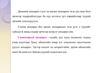 Динамик анхаарал гэдэг нь ажлыг анхаарын эхэн үед маш бага
эрчмээр тодорхойлогддог ба хүн ихээхэн хүч чармайлтаар түүний
эрчмийг нэмэгдүүлдэг.
Статик анхаарал бол ажлыг анхаарахын эхэн үеэс л түүнийг
гүйцэдгэх явцад өндөр эрчмээр илэрдэг анхаарал юм.
Санамсаргүй анхаарал –тухайн үед хүнд нөлөөлөх гадаад
учир шалтгаан буюу объектийн ямар нэг онцлогоос шалтгаалан
үүсдэг анхаарал. Эдгээр онцлог нь цочроогчийн, эрчим объектийн
шинэ ба шинэлэг байдал,түүний хөдөлгөөн юм.
 