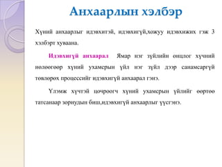 Анхаарлын хэлбэр
Хүний анхаарлыг идэвхитэй, идэвхигүй,хожуу идэвхижих гэж 3
хэлбэрт хуваана.
Идэвхигүй анхаарал Ямар нэг зүйлийн онцлог хүчний
нөлөөгөөр хүний ухамсрын үйл нэг зүйл дээр санамсаргүй
төвлөрөх процессийг идэвхигүй анхаарал гэнэ.
Үлэмж хүчтэй цочроогч хүний ухамсрын үйлийг өөртөө
татсанаар зориудын биш,идэвхигүй анхаарлыг үүсгэнэ.
 