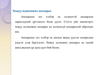 Хожуу идэвхижих анхаарал
Анхаарлын энэ хэлбэр нь идэвхитэй анхаарлын
дараа,түүний үргэлжлэл болж үүснэ. Сэтгэл үйн шинжээрээ
хожуу идэвхижих анхаарал нь идэвхигүй анхааралтай ойролцоо
юм.
Анхаарлын энэ хэлбэр нь ажлын явцад үүссэн сонирхлын
үндсэн дээр бүрэлдэнэ. Хожуу идэвхжих анхаарал нь хүний
ажил,явдлын үр дүнд үүсч бий болно.
 