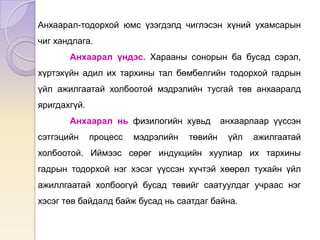Анхаарал-тодорхой юмс үзэгдэлд чиглэсэн хүний ухамсарын
чиг хандлага.
Анхаарал үндэс. Харааны сонорын ба бусад сэрэл,
хүртэхүйн адил их тархины тал бөмбөлгийн тодорхой гадрын
үйл ажилгаатай холбоотой мэдрэлийн тусгай төв анхааралд
яригдахгүй.
Анхаарал нь физилогийн хувьд анхаарлаар үүссэн
сэтгэцийн процесс мэдрэлийн төвийн үйл ажилгаатай
холбоотой. Иймээс сөрөг индукцийн хуулиар их тархины
гадрын тодорхой нэг хэсэг үүссэн хүчтэй хөөрөл тухайн үйл
ажиллгаатай холбоогүй бусад төвийг саатуулдаг учраас нэг
хэсэг төв байдалд байж бусад нь саатдаг байна.
 