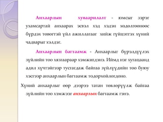 Анхаарлын хуваарилалт - юмсыг зэрэг
ухамсартай анхаарах эсвэл хэд хэдэн хөдөлгөөнөөс
бүрдэх төвөгтэй үйл ажиллагааг хийж гүйцэтгэх хүний
чадварыг хэлдэг.
Анхаарлын багтаамж - Анхаарлыг бүрэлдүүлэх
зүйлийн тоо хязгаараар хэмжигдэнэ. Иймд нэг хугацаанд
адил хүчтэйгээр тусгагдаж байгаа зүйлүүдийн тоо буюу
хэсгээр анхаарлын багтаамж тодорхойлогдоно.
Хүний анхаарлыг өөр дээрээ татан төвлөрүүлж байгаа
зүйлийн тоо хэмжээг анхаарлын багтаамж гэнэ.
 