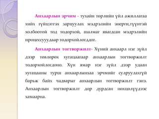 Анхаарлын эрчим - тухайн төрлийн үйл ажиллагаа
хийх гүйцэтгэх зарцуулах мэдрэлийн энерги,түүнтэй
холбоотой тод тодорхой, шалмаг явагдсан мэдрэлийн
процессууудаар тодорхойлогддог.
Анхаарлын тогтворжилт- Хүний анхаарл нэг зүйл
дээр төвлөрөх хугацаагаар анхаарлын тогтворжилт
тодорхойлогдоно. Хүн ямар нэг зүйл дээр удаан
хугацааны турш анхаарлынхаа эрчмийг сулруулахгүй
барьж байх чадварыг анхаарлын тогтворжилт гэнэ.
Анхаарлын тогтворжилт дор дурдсан нөхцөлүүдээс
хамаарна.
 
