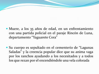 Muere, a los 35 años de edad, en un enfrentamiento con una partida policial en el paraje Rincón de Luna, departamento “Yaguarete Cora” Su cuerpo es sepultado en el cementerio de “Lagunas Saladas” y la creencia popular dice que su anima vaga por los ranchos ayudando a los necesitados y a todos los que rezan por el encendiéndole una vela colorada