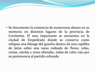 Se documento la existencia de numerosos altares en su memoria en distintos lugares de la provincia de Corrientes. El mas importante se encuentra en la ciudad de Empedrado donde se conserva como reliquia una falange del gaucho dentro de una capillita de latón sobre una mesa rodeada de flores, velas, cintas, estolas y otras ofrendas, todas de color rojo por su pertenencia al partido colorado. 