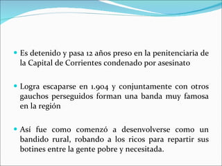 Es detenido y pasa 12 años preso en la penitenciaria de la Capital de Corrientes condenado por asesinato Logra escaparse en 1.904 y conjuntamente con otros gauchos perseguidos forman una banda muy famosa en la región Así fue como comenzó a desenvolverse como un bandido rural, robando a los ricos para repartir sus botines entre la gente pobre y necesitada. 
