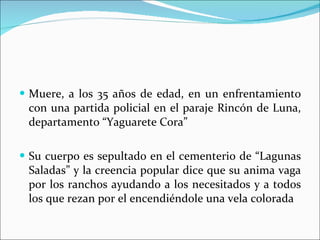 Muere, a los 35 años de edad, en un enfrentamiento con una partida policial en el paraje Rincón de Luna, departamento “Yaguarete Cora”  Su cuerpo es sepultado en el cementerio de “Lagunas Saladas” y la creencia popular dice que su anima vaga por los ranchos ayudando a los necesitados y a todos los que rezan por el encendiéndole una vela colorada 