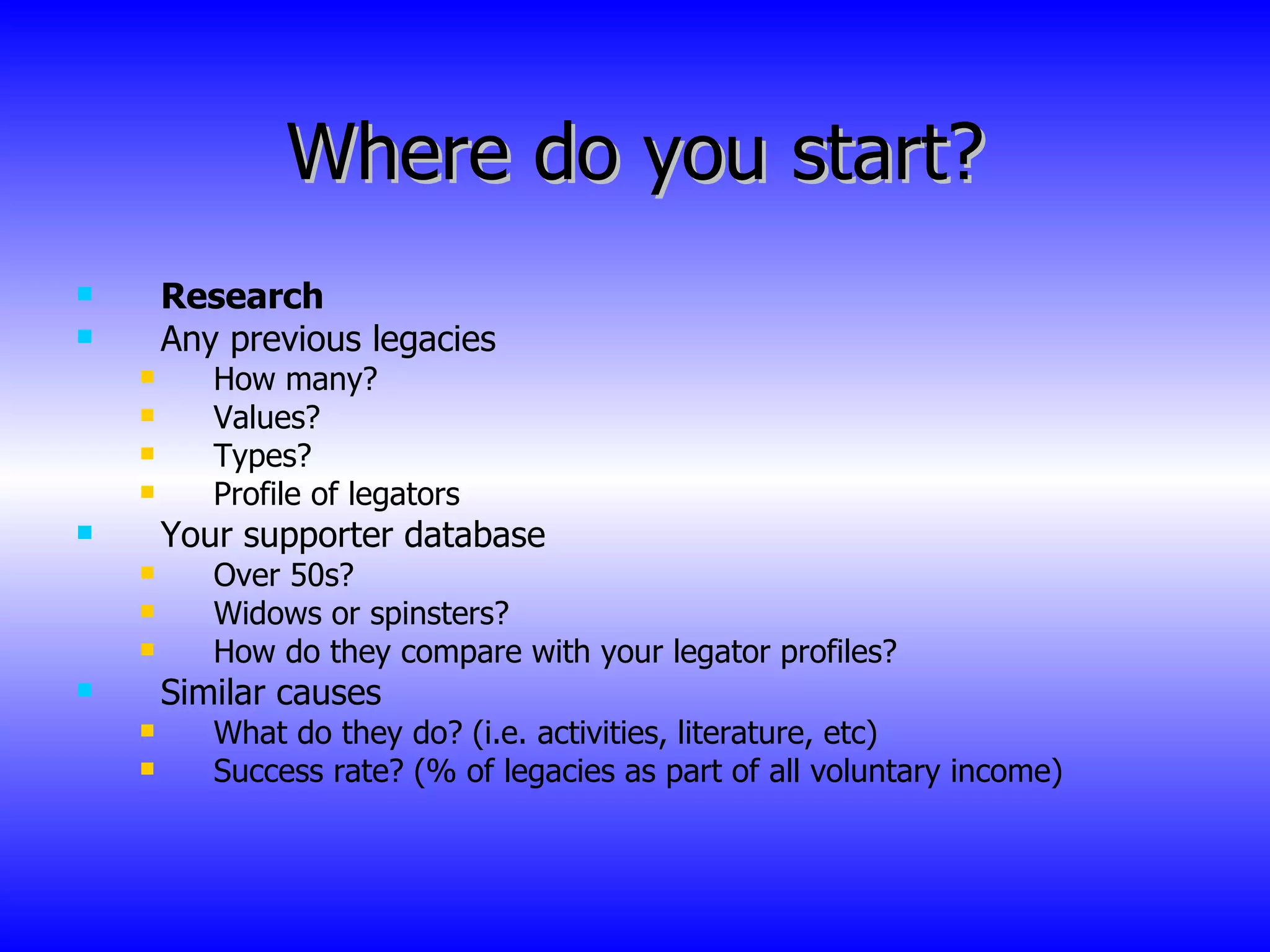 Where do you start? Research Any previous legacies How many? Values? Types? Profile of legators Your supporter database Over 50s? Widows or spinsters? How do they compare with your legator profiles? Similar causes What do they do? (i.e. activities, literature, etc) Success rate? (% of legacies as part of all voluntary income) 