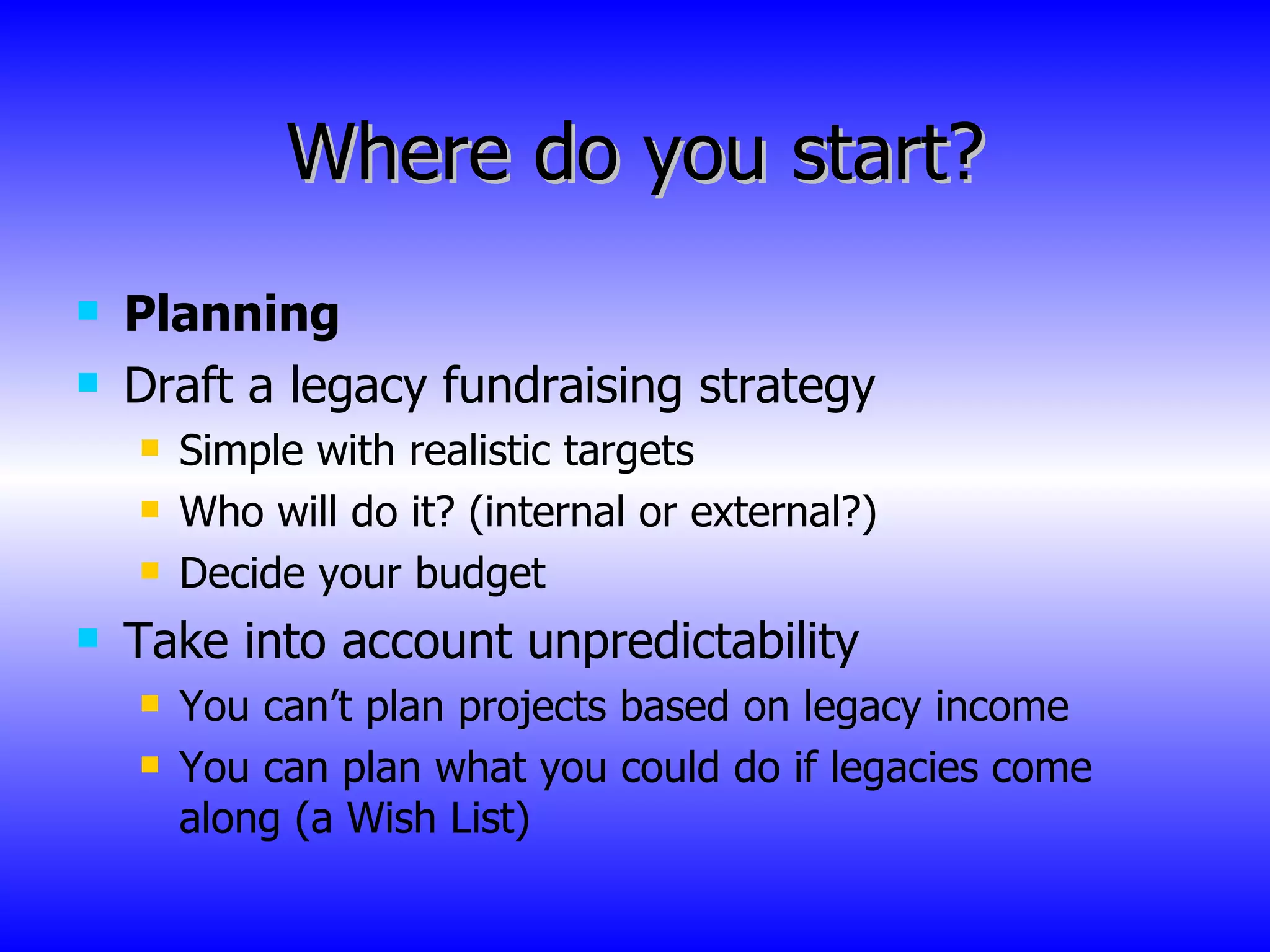 Where do you start? Planning Draft a legacy fundraising strategy Simple with realistic targets Who will do it? (internal or external?) Decide your budget Take into account unpredictability You can’t plan projects based on legacy income You can plan what you could do if legacies come along (a Wish List) 