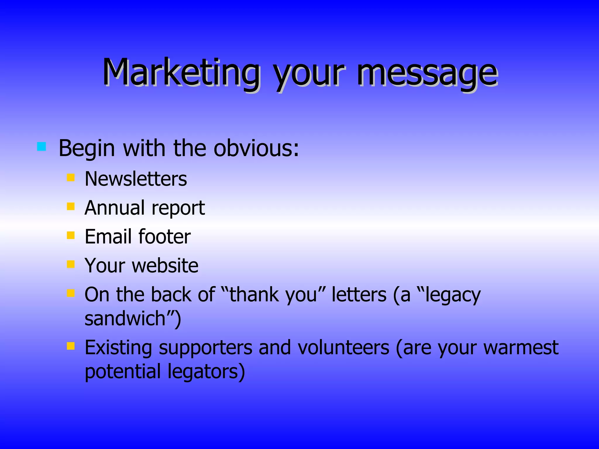 Marketing your message Begin with the obvious: Newsletters Annual report Email footer Your website On the back of “thank you” letters (a “legacy sandwich”) Existing supporters and volunteers (are your warmest potential legators) 