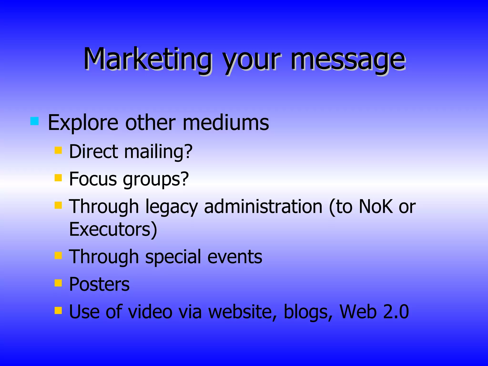 Marketing your message Explore other mediums Direct mailing? Focus groups? Through legacy administration (to NoK or Executors) Through special events Posters Use of video via website, blogs, Web 2.0 