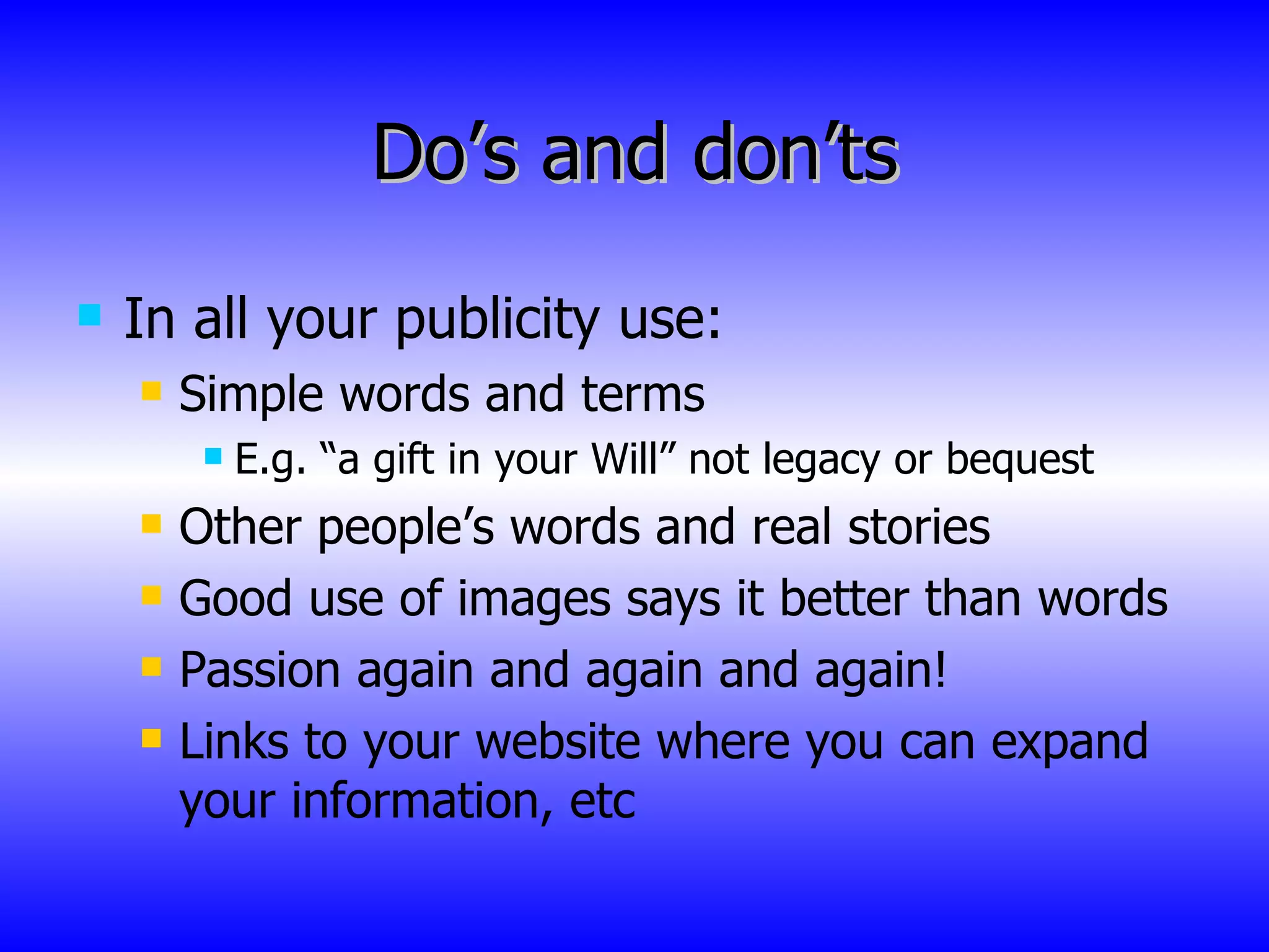 Do’s and don’ts In all your publicity use: Simple words and terms E.g. “a gift in your Will” not legacy or bequest Other people’s words and real stories Good use of images says it better than words Passion again and again and again! Links to your website where you can expand your information, etc  