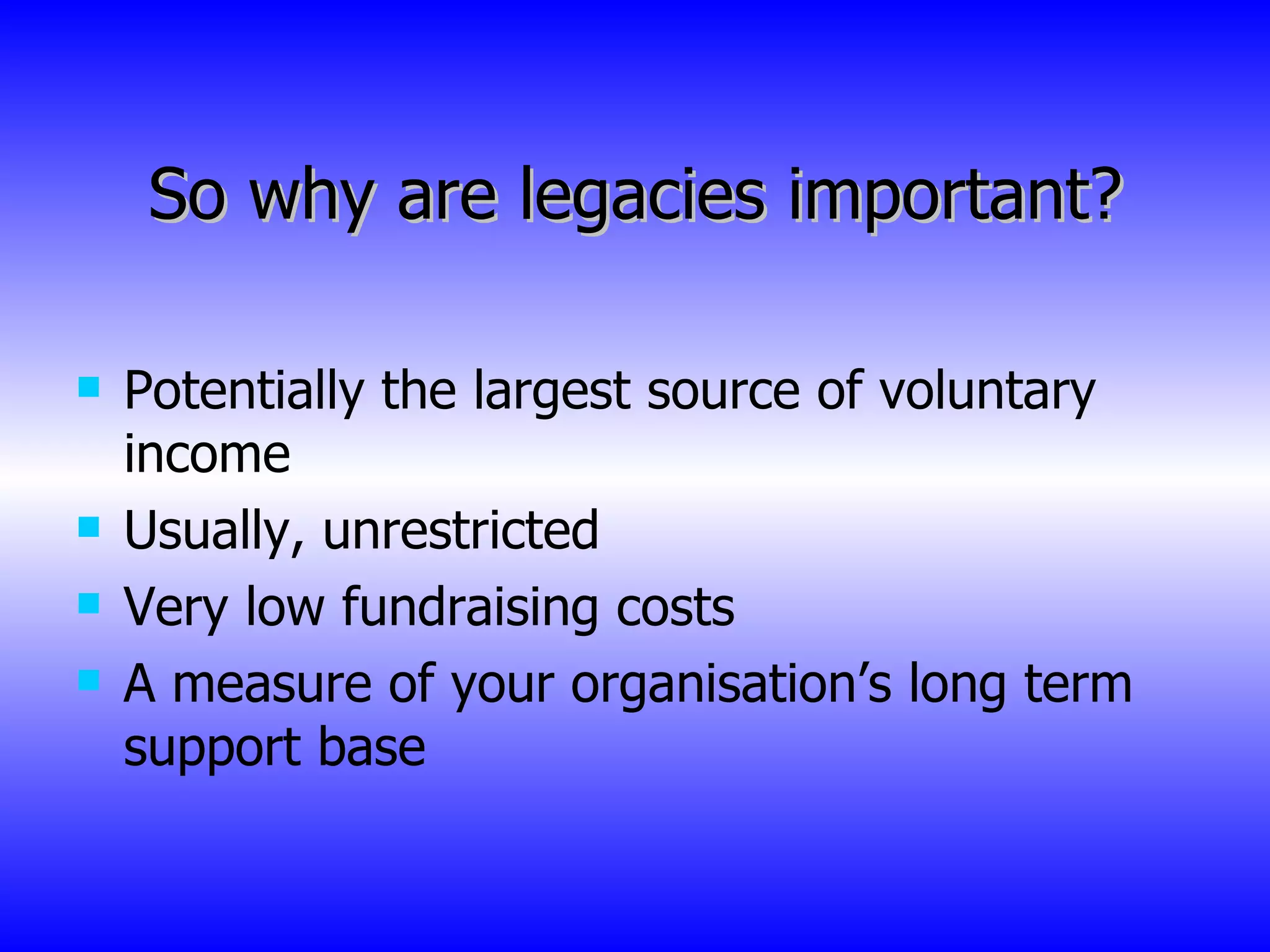 So why are legacies important? Potentially the largest source of voluntary income Usually, unrestricted Very low fundraising costs A measure of your organisation’s long term support base 