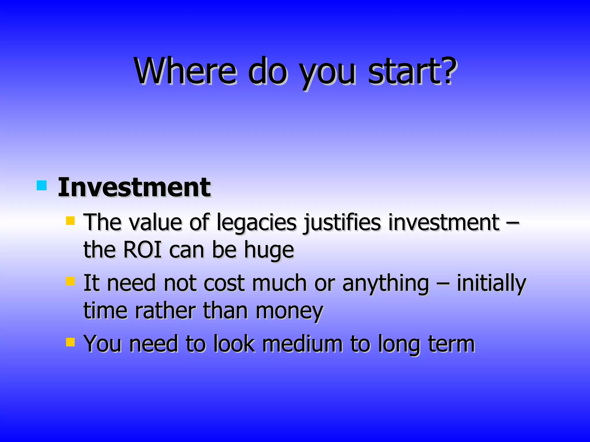 Where do you start? Investment The value of legacies justifies investment – the ROI can be huge It need not cost much or anything – initially time rather than money You need to look medium to long term 