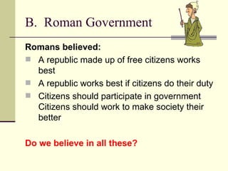 B. Roman Government
Romans believed:
 A republic made up of free citizens works
  best
 A republic works best if citizens do their duty
 Citizens should participate in government
  Citizens should work to make society their
  better

Do we believe in all these?
 