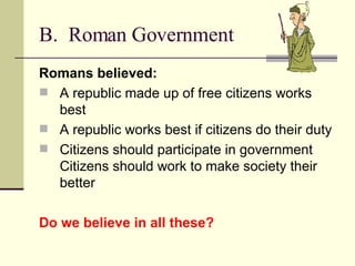 B.  Roman Government Romans believed: A republic made up of free citizens works best A republic works best if citizens do their duty  Citizens should participate in government Citizens should work to make society their better Do we believe in all these? 
