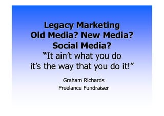 Legacy Marketing
Old Media? New Media?
        Social Media?
     “It ain’t what you do
it’s the way that you do it!”
         Graham Richards
       Freelance Fundraiser
 